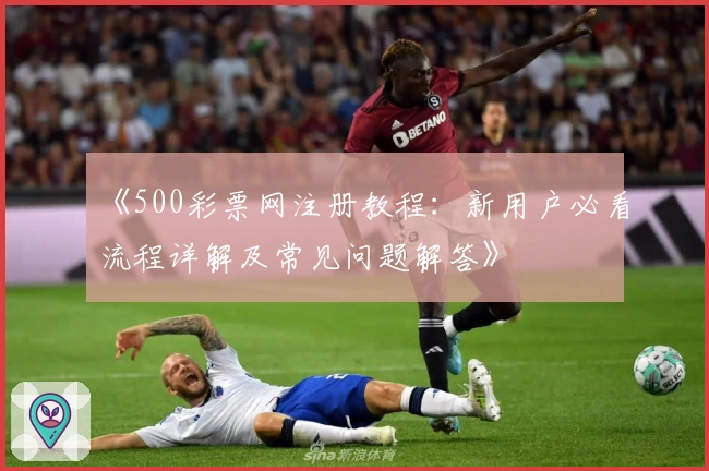 《500彩票网注册教程：新用户必看流程详解及常见问题解答》