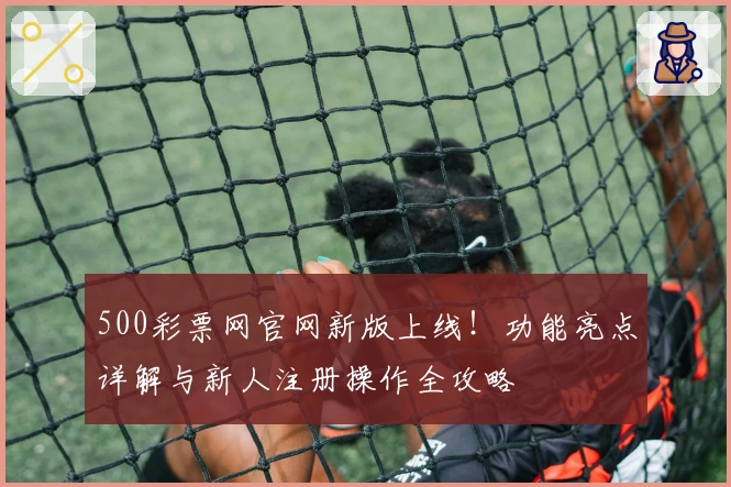 500彩票网官网新版上线！功能亮点详解与新人注册操作全攻略