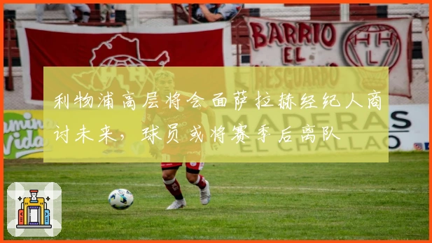 利物浦高层将会面萨拉赫经纪人商讨未来，球员或将赛季后离队