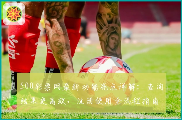 500彩票网最新功能亮点详解：查询结果更高效，注册使用全流程指南