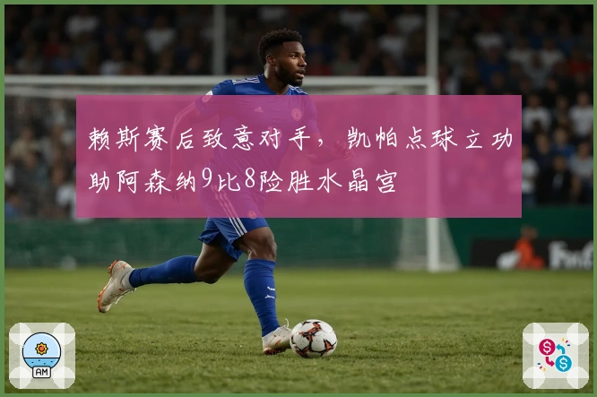 赖斯赛后致意对手，凯帕点球立功助阿森纳9比8险胜水晶宫