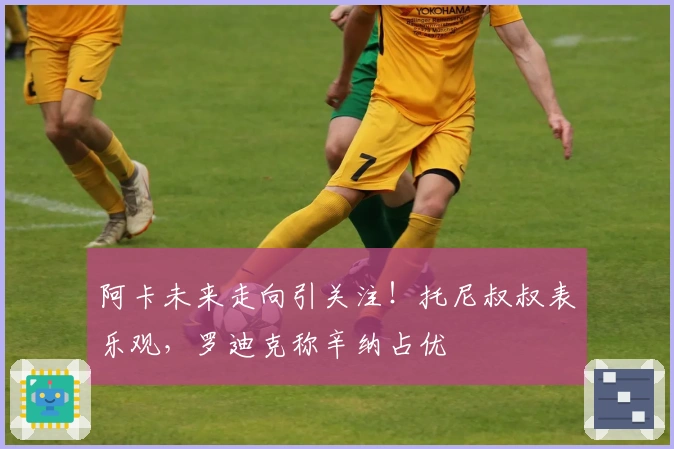 阿卡未来走向引关注！托尼叔叔表乐观，罗迪克称辛纳占优