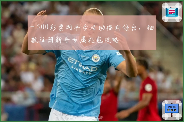- 500彩票网平台活动福利倍出，细数注册新手专属礼包攻略