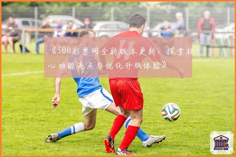 《500彩票网全新版本更新，探索核心功能亮点与优化升级体验》