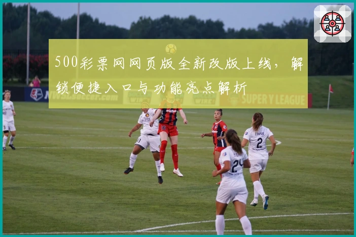 500彩票网网页版全新改版上线,解锁便捷入口与功能亮点解析