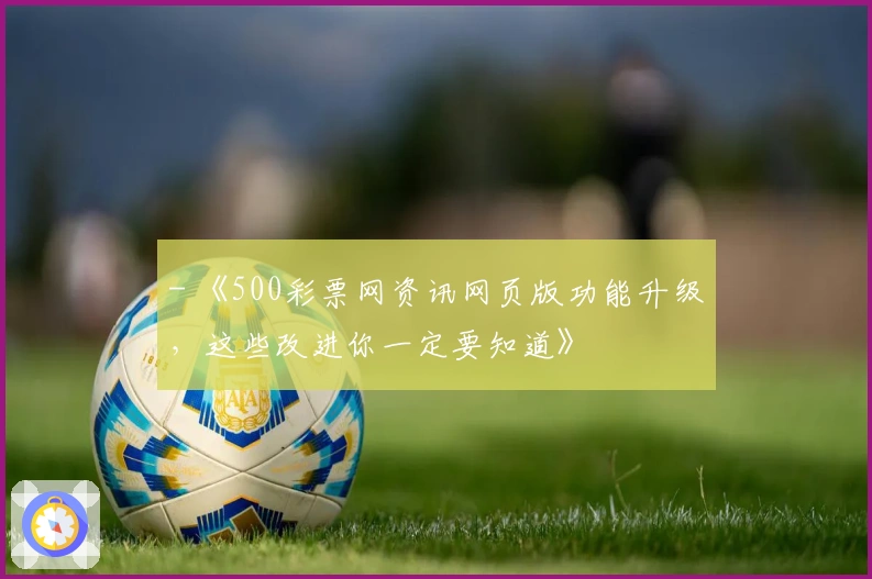 - 《500彩票网资讯网页版功能升级，这些改进你一定要知道》