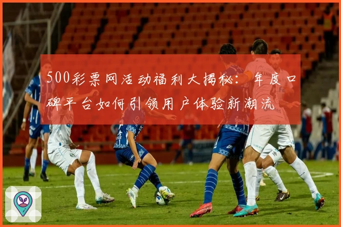 500彩票网活动福利大揭秘：年度口碑平台如何引领用户体验新潮流