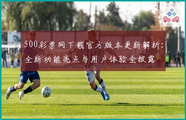 500彩票网下载官方版本更新解析：全新功能亮点与用户体验全披露