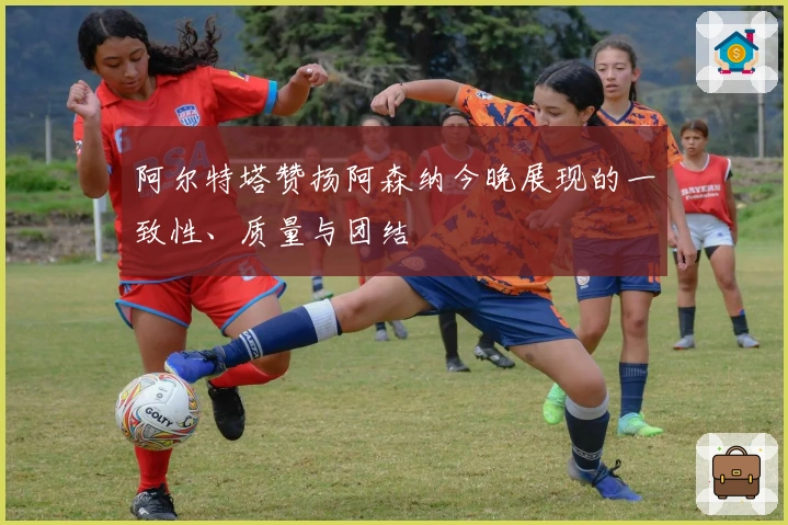 阿尔特塔赞扬阿森纳今晚展现的一致性、质量与团结