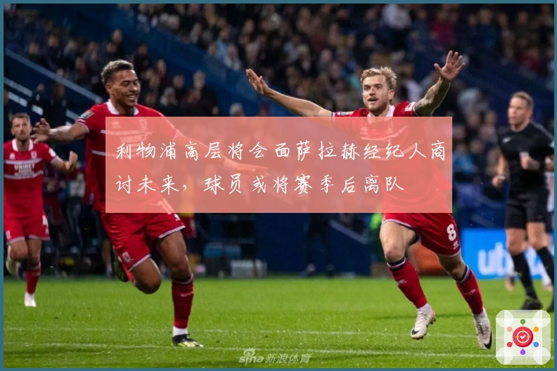 利物浦高层将会面萨拉赫经纪人商讨未来，球员或将赛季后离队
